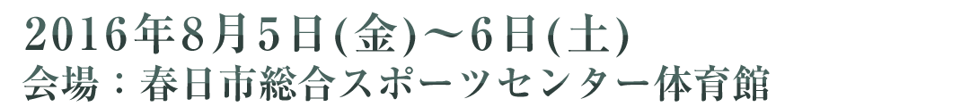 2015年8月5日(金)～6日(土) 会場：春日市総合スポーツセンター体育館