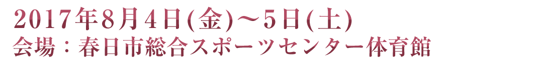 2017年8月4日(金)～5日(土) 会場：春日市総合スポーツセンター体育館